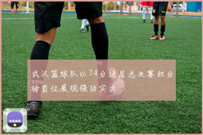 武汉篮球队以74分稳居总决赛积分榜首位展现强劲实力