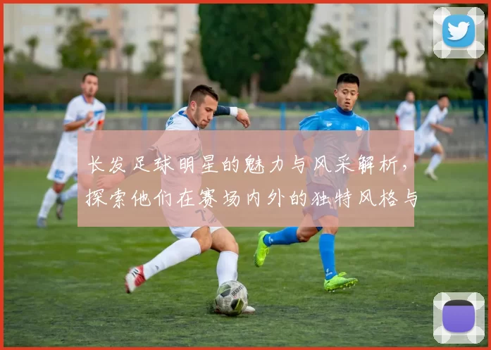 长发足球明星的魅力与风采解析，探索他们在赛场内外的独特风格与个性