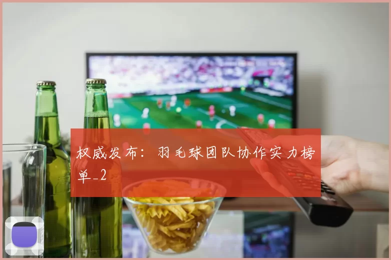 权威发布：羽毛球团队协作实力榜单_2