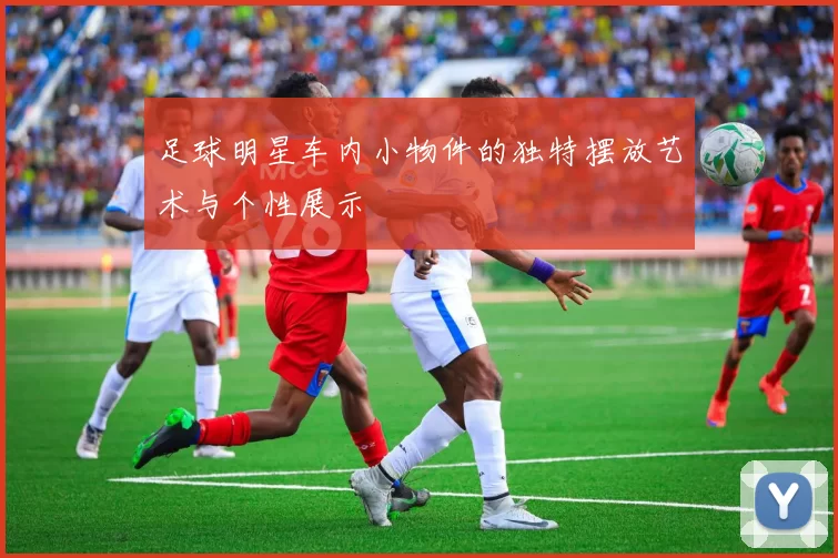 足球明星车内小物件的独特摆放艺术与个性展示