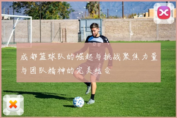 成都篮球队的崛起与挑战聚焦力量与团队精神的完美结合